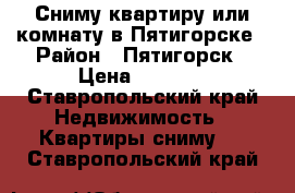 Сниму квартиру или комнату в Пятигорске › Район ­ Пятигорск › Цена ­ 5 000 - Ставропольский край Недвижимость » Квартиры сниму   . Ставропольский край